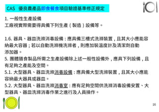 16
CAS 優良農產品即食餐食項目驗證基準修正規定
1. 一般性生產設備
工廠視實際需要得具備下列生產 ( 製造 ) 設備等。
1.6. 器具、器皿洗滌消毒設備 : 應具備三槽式洗滌裝置 , 且其大小應能容
納最大容器 ; 若以自動洗滌機洗滌者 , 則應加裝溫度計及清潔劑自動
添加器。
5. 團體膳食製品所需之生產設備除上述一般性設備外 , 應具下列設備 , 且
有足夠之產能及空間。
5.1. 大型器具、器皿洗滌消毒設備 : 應具備大型洗滌裝置 , 且其大小應能
容納最大器具或器皿。
5.2. 大型器具、器皿洗滌消毒室 : 應有足夠空間供洗滌消毒設備安置、大
型器具、器皿洗滌消毒作業之進行及人員操作。
 