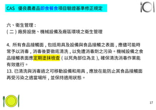 17
六、衛生管理 :
( 二 ) 廠房設施、機械設備及廠區環境之衛生管理
4. 所有食品接觸面 , 包括用具及設備與食品接觸之表面 , 應儘可能時
常予以消毒 , 消毒後要徹底清洗 , 以免遭消毒劑之污染。機械設備之食
品接觸表面應定期塗抹檢查 ( 以死角部位為主 ), 確保清洗消毒作業能
有效進行。
13. 已清洗與消毒過之可移動設備和用具 , 應放在能防止其食品接觸面
再受污染之適當場所 , 並保持適用狀態。
CAS 優良農產品即食餐食項目驗證基準修正規定
 