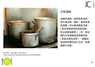 19
大型湯鍋
這類的湯鍋，相對容易清潔，
卻不易消毒。還好，會用來煮
到沸騰，所以勉強算是消毒。
( 是在承裝食物的狀態加熱，
所以說勉強算是 ) 。但，若這
類的大型湯鍋用來承裝即食
( 例如水果生菜等 ) ，後續沒
有加熱步驟的加工方式，則需
要進行消毒。
照片來源： Jay Dodge CC-BY-SA-2.0
https://www.flickr.com/photos/bohemianism/4020393506/
 