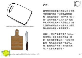 20
砧板
雖然部份的師傅偏好木頭砧板 ( 例如
剛是燒臘烤鴨 ) ，但就食品衛生觀
點，還是選用塑膠 ( 如 PP 或 PE) 材
質。近來市面上可以見到 304 或是
316 材質的砧板，就食品衛生上，會
比塑膠砧板更適合，但是使用上是否
符合廚師的需求，需要再研究。
消毒上，可以在清潔之後泡 200 pm
的稀釋水，之後以清水沖乾淨，晾
乾。衛生稽查的重點之一，砧板不得
長霉，尤其是經常使用，會出現刀
痕，若幾天沒有消毒 ( 單純清洗無
效 ) ，就會長黑色的霉。
https://openclipart.org/detail/183044/cutting-board
https://openclipart.org/detail/315496/cutting-board-and-knife
 