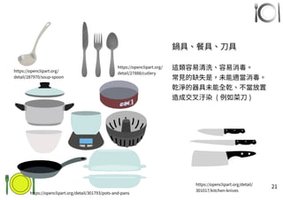 21
鍋具、餐具、刀具
這類容易清洗、容易消毒。
常見的缺失是，未能適當消毒。
乾淨的器具未能全乾、不當放置
造成交叉汙染 ( 例如菜刀 )
https://openclipart.org/detail/301793/pots-and-pans
https://openclipart.org/
detail/27888/cutlery
https://openclipart.org/detail/
301017/kitchen-knives
https://openclipart.org/
detail/287970/soup-spoon
 