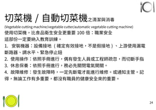 24
切菜機 / 自動切菜機之清潔與消毒
(Vegetable cutting machine/vegetable cutter/automatic vegetable cutting machine)
使用切菜機，比食品衛生安全更重要 100 倍：職業安全
這部份一定要納入教育訓練。
1. 安裝機器：設備接地 ( 確定有效接地，不是假接地 ) 、上游使用漏電
斷路器、調水平、緊急停止鈕
2. 使用操作：依照手冊進行，偶有發生人員或工程師疏忽，而切斷手指
3. 休息保養：依照手冊進行，務必先關閉電氣開關。
4. 故障維修：發生故障時，一定先斷電才能進行維修。或通知主管。記
得，無論工作有多重要，都沒有職員的健康安全來的重要。
 
