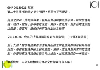 26
GHP 20180621 草案
第二十五條 餐飲業之衛生管理，應符合下列規定：
提供之餐具，應乾燥清潔，餐具與食品接觸面應平滑、無破損或裂
縫、缺口、鏽蝕；亦不應有油脂、澱粉、蛋白質、及食品用洗潔劑
之殘留；必要時，應進行病原性微生物之檢測
2012-09-07 公布的「餐具清洗良好作業指引」 [ 指引不是法規 ]
第十九條：提供餐飲業者清洗餐具服務之業者應備有簡易餐具檢驗
試劑，每日檢驗洗靜後之餐具脂肪、澱粉、蛋白質及洗潔劑殘留情
形，必要時應進行病原性微生物之檢測，並將紀錄保存一年備查。
筆者提醒：未來多數相關的食品文件需要保存五年。
 