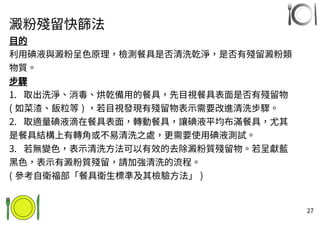27
澱粉殘留快篩法
目的
利用碘液與澱粉呈色原理，檢測餐具是否清洗乾淨，是否有殘留澱粉類
物質。
步驟
1. 取出洗淨、消毒、烘乾備用的餐具，先目視餐具表面是否有殘留物
( 如菜渣、飯粒等 ) ，若目視發現有殘留物表示需要改進清洗步驟。
2. 取適量碘液滴在餐具表面，轉動餐具，讓碘液平均布滿餐具，尤其
是餐具結構上有轉角或不易清洗之處，更需要使用碘液測試。
3. 若無變色，表示清洗方法可以有效的去除澱粉質殘留物。若呈獻藍
黑色，表示有澱粉質殘留，請加強清洗的流程。
( 參考自衛福部「餐具衛生標準及其檢驗方法」 )
 