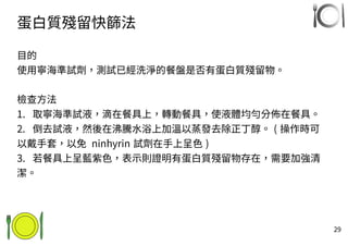 29
蛋白質殘留快篩法
目的
使用寧海準試劑，測試已經洗淨的餐盤是否有蛋白質殘留物。
檢查方法
1. 取寧海準試液，滴在餐具上，轉動餐具，使液體均勻分佈在餐具。
2. 倒去試液，然後在沸騰水浴上加溫以蒸發去除正丁醇。 ( 操作時可
以戴手套，以免 ninhyrin 試劑在手上呈色 )
3. 若餐具上呈藍紫色，表示則證明有蛋白質殘留物存在，需要加強清
潔。
 