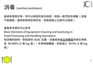 3
消毒 (sanitize/sanitizaion)
殺掉有害微生物，到可以接受的安全程度，例如一般烹飪到沸騰 ( 但是
不是通殺，還有耐熱微生物存在，但是經驗上已經可以接受 )
進階參考資料可以參考
Basic Elements of Equipment Cleaning and Sanitizing in
Food Processing and Handling Operations
有詳細的說明，例如提到 AOAC 定義，消毒是與食品接觸面的微生物降
低 99.999% (5 個 log 值 ) 。非食物接觸面，則是減少 99.9% (3 個 log
值 )
 