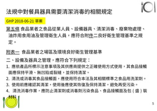 5
法規中對餐具器具需要清潔消毒的相關規定
第五條 食品業者之食品從業人員、設備器具、清潔消毒、廢棄物處理、
油炸用食用油及管理衛生人員，應符合附件二良好衛生管理基準之規
定。
附表一 食品業者之場區及環境良好衛生管理基準
二、設備及器具之管理，應符合下列規定：
1. 應依產品所標示注意事項及其供應商提供之正確使用方式使用，其食品接觸
面應保持平滑、無凹陷或裂縫，並保持清潔。
2. 清洗或消毒其食品接觸面，應使用符合本法及其相關標準之食品用洗潔劑。
3. 使用前應確認其清潔，使用後應使其恢復及保持清潔，避免再受污染。
4. 清洗消毒作業，應防止清潔劑或消毒劑污染食品、食品接觸面及包 ( 盛 ) 裝
材料。
GHP 2018-06-21 草案
 