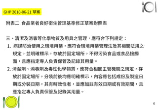 6
GHP 2018-06-21 草案
附表二 食品業者良好衛生管理基準修正草案對照表
三、清潔及消毒等化學物質及用具之管理，應符合下列規定：
1. 病媒防治使用之環境用藥，應符合環境用藥管理法及其相關法規之
規定，並明確標示，存放於固定場所，不得污染食品或食品接觸
面，且應指定專人負責保管及記錄其用量。
2. 清潔劑、消毒劑及毒性化學物質，應符合相關主管機關之規定，存
放於固定場所，分裝前後均應明確標示，內容應包括成份及製造日
期或分裝日期，其有時效性者，並應加註有效日期或有效期間，且
應指定專人負責保管及記錄其用量。
 
