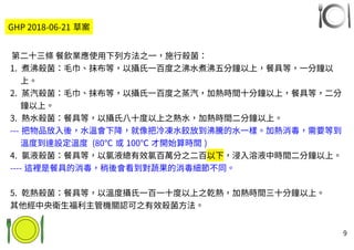 9
第二十三條 餐飲業應使用下列方法之一，施行殺菌：
1. 煮沸殺菌：毛巾、抹布等，以攝氏一百度之沸水煮沸五分鐘以上，餐具等，一分鐘以
上。
2. 蒸汽殺菌：毛巾、抹布等，以攝氏一百度之蒸汽，加熱時間十分鐘以上，餐具等，二分
鐘以上。
3. 熱水殺菌：餐具等，以攝氏八十度以上之熱水，加熱時間二分鐘以上。
--- 把物品放入後，水溫會下降，就像把冷凍水餃放到沸騰的水一樣。加熱消毒，需要等到
溫度到達設定溫度 (80℃ 或 100℃ 才開始算時間 )
4. 氯液殺菌：餐具等，以氯液總有效氯百萬分之二百以下，浸入溶液中時間二分鐘以上。
---- 這裡是餐具的消毒，稍後會看到對蔬果的消毒細節不同。
5. 乾熱殺菌：餐具等，以溫度攝氏一百一十度以上之乾熱，加熱時間三十分鐘以上。
其他經中央衛生福利主管機關認可之有效殺菌方法。
GHP 2018-06-21 草案
 