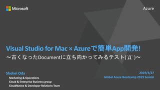 Azure
Visual Studio for Mac × Azureで簡単App開発!
Shohei Oda
Marketing & Operations
Cloud & Enterprise Business group
CloudNative & Developer Relations Team
2019/4/27
Global Azure Bootcamp 2019 Sendai
〜古くなったDocumentに立ち向かってみるテスト(´Д` )〜
 