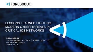 LUCA BARBA
SR. MANAGER, PRODUCT MGMT. STRATEGY
OT BUSINESS UNIT
APRIL 2019
LESSONS LEARNED FIGHTING
MODERN CYBER THREATS IN
CRITICAL ICS NETWORKS
 