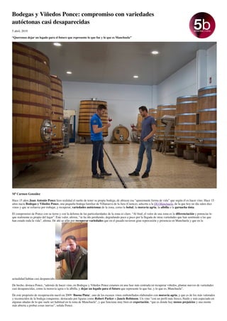 Bodegas y Viñedos Ponce: compromiso con variedades
autóctonas casi desaparecidas
5 abril, 2019
“Queremos dejar un legado para el futuro que represente lo que fue y lo que es Manchuela”
Mª Carmen González
Hace 15 años Juan Antonio Ponce hizo realidad el sueño de tener su propia bodega, de abrazar esa “apasionante forma de vida” que según él es hacer vino. Hace 15
años nacía Bodegas y Viñedos Ponce, una pequeña bodega familiar de Villanueva de la Jara (Cuenca), adscrita a la DO Manchuela, de la que hoy en día salen diez
vinos y que se esfuerza por trabajar, y recuperar, variedades autóctonas de la zona, como la bobal, la moravia agria, la albilla o la garnacha tinta.
El compromiso de Ponce con su tierra y con la defensa de las particularidades de la zona es claro. “Al ﬁnal, el valor de una zona es la diferenciación y potenciar lo
que realmente es propio del lugar”. Este valor, aﬁrma, “se ha ido perdiendo, degradando poco a poco por la llegada de otras variedades que han sustituido a las que
han estado toda la vida”, aﬁrma. De ahí su afán por recuperar variedades que en el pasado tuvieron gran repercusión y presencia en Manchuela y que en la
actualidad habían casi desparecido.
De hecho, destaca Ponce, “además de hacer vino, en Bodegas y Viñedos Ponce estamos en una fase más centrada en recuperar viñedos, plantar nuevos de variedades
casi desaparecidas, como la moravia agria o la albilla, y dejar un legado para el futuro que represente lo que fue, y lo que es, Manchuela”.
De este propósito de recuperación nació en 2009 ‘Buena Pinta‘, uno de los escasos vinos embotellados elaborados con moravia agria, y que es de los más valorados
y reconocidos de la bodega conquense, destacado por ﬁguras como Robert Parker o Jancis Robinson. Un vino “con un perﬁl más fresco, ﬂuido y más especiado en
algunas añadas de lo que suele ser habitual en la zona de Manchuela”, y que funciona muy bien en exportación, “que es donde hay menos prejuicios y una mente
más abierta a probar cosas nuevas”, señala Ponce.
 