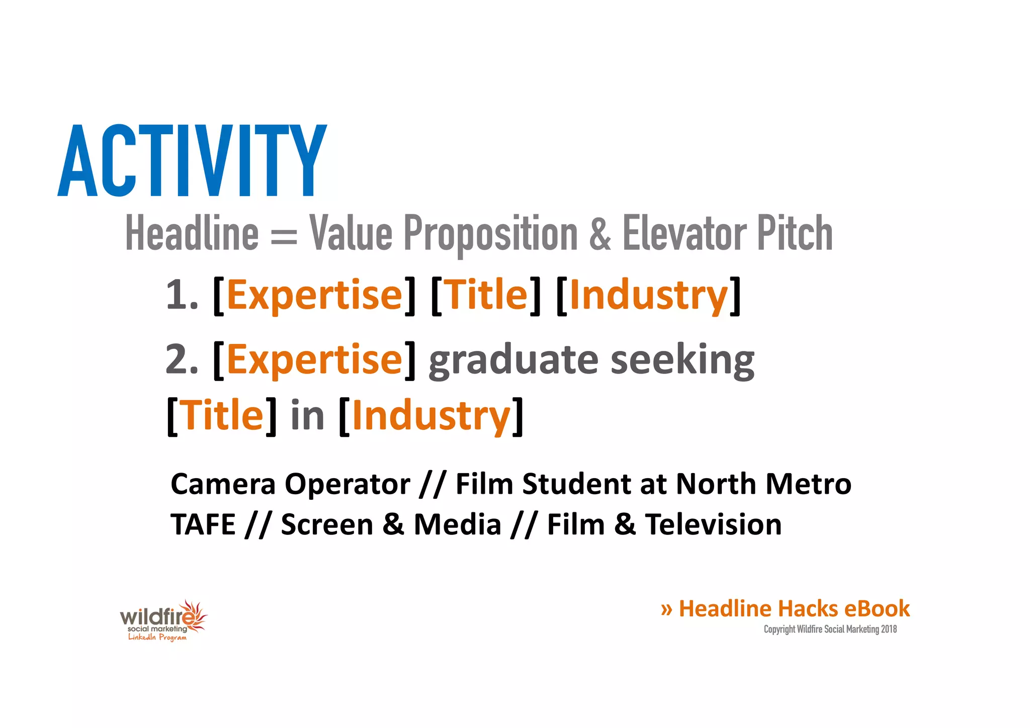 ACTIVITY
1. [Expertise] [Title] [Industry]
» Headline Hacks eBook
Copyright Wildfire Social Marketing 2018
Headline = Value Proposition & Elevator Pitch
2. [Expertise] graduate seeking
[Title] in [Industry]
Camera Operator // Film Student at North Metro
TAFE // Screen & Media // Film & Television
 