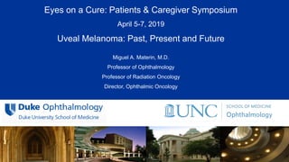 All Rights Reserved, Duke Medicine 2007
Eyes on a Cure: Patients & Caregiver Symposium
April 5-7, 2019
Uveal Melanoma: Past, Present and Future
Miguel A. Materin, M.D.
Professor of Ophthalmology
Professor of Radiation Oncology
Director, Ophthalmic Oncology
 