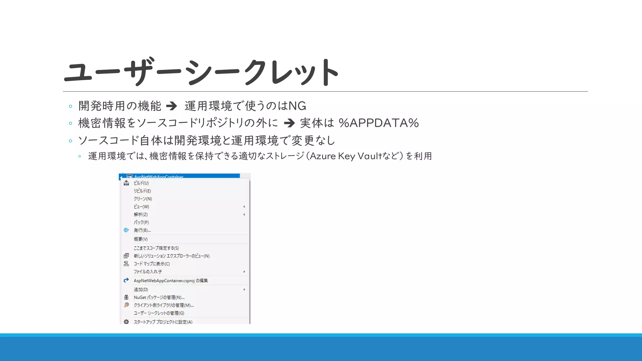 ユーザーシークレット
◦ 開発時用の機能 ➔ 運用環境で使うのはNG
◦ 機密情報をソースコードリポジトリの外に ➔ 実体は %APPDATA%
◦ ソースコード自体は開発環境と運用環境で変更なし
◦ 運用環境では、機密情報を保持できる適切なストレージ（Azure Key Vaultなど）を利用
 