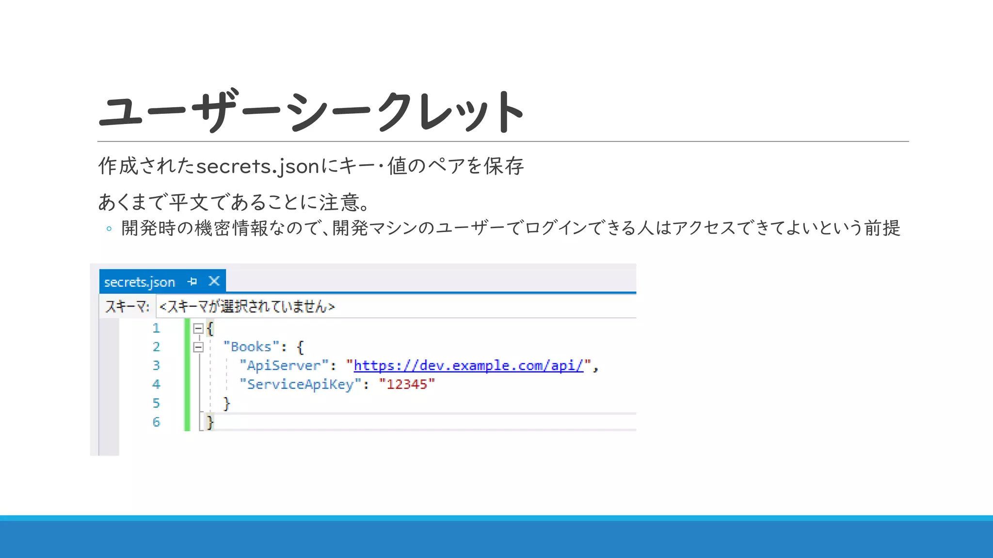 ユーザーシークレット
作成されたsecrets.jsonにキー・値のペアを保存
あくまで平文であることに注意。
◦ 開発時の機密情報なので、開発マシンのユーザーでログインできる人はアクセスできてよいという前提
 