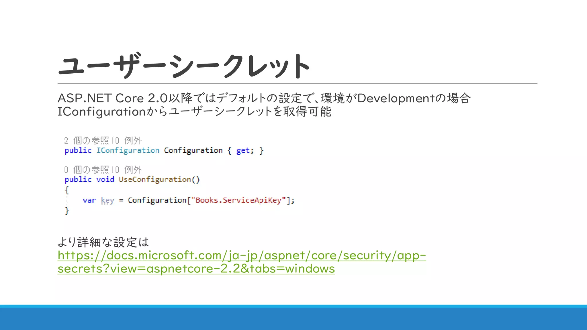 ユーザーシークレット
ASP.NET Core 2.0以降ではデフォルトの設定で、環境がDevelopmentの場合
IConfigurationからユーザーシークレットを取得可能
より詳細な設定は
https://docs.microsoft.com/ja-jp/aspnet/core/security/app-
secrets?view=aspnetcore-2.2&tabs=windows
 