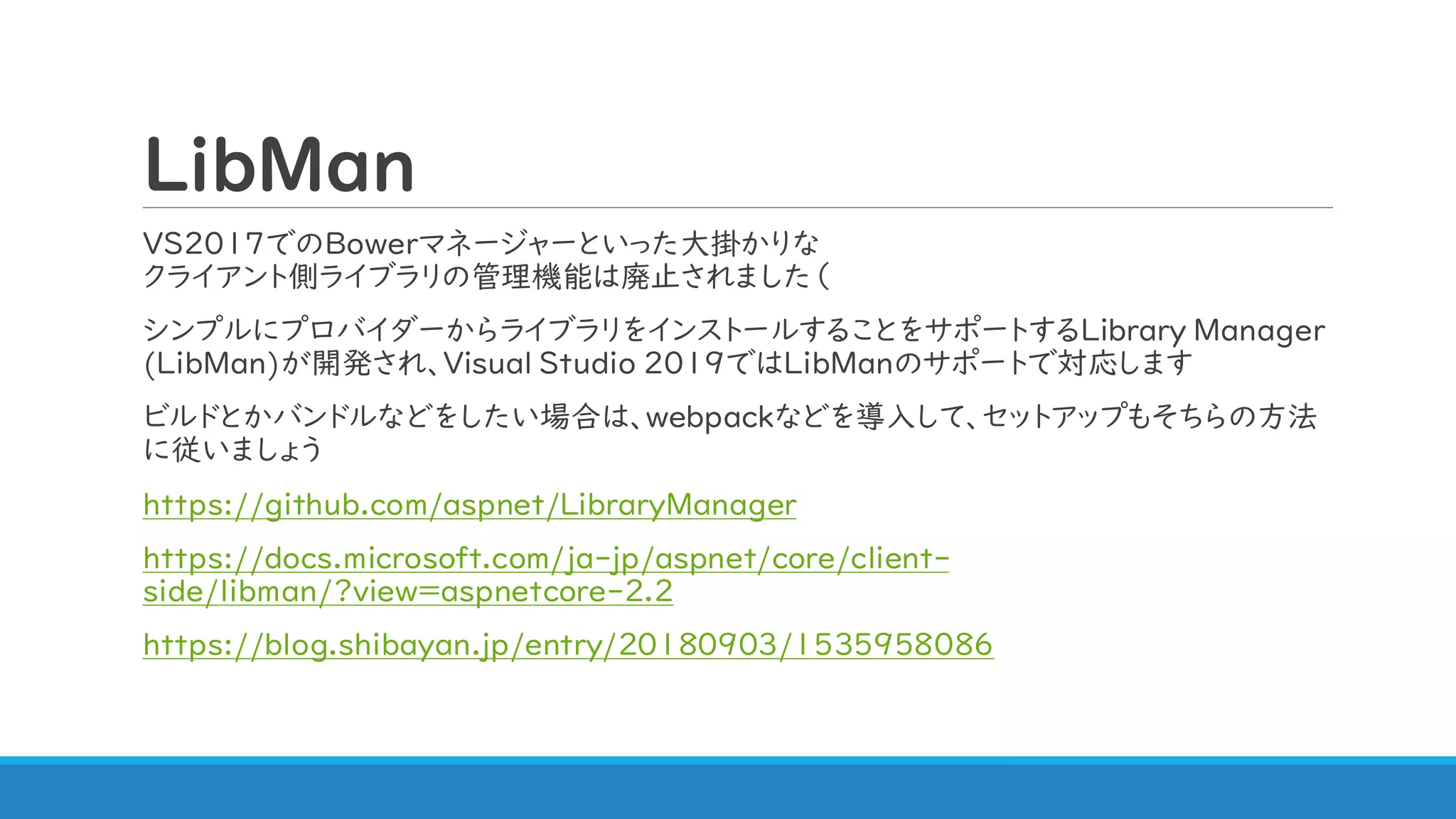 LibMan
VS2017でのBowerマネージャーといった大掛かりな
クライアント側ライブラリの管理機能は廃止されました（
シンプルにプロバイダーからライブラリをインストールすることをサポートするLibrary Manager
(LibMan)が開発され、Visual Studio 2019ではLibManのサポートで対応します
ビルドとかバンドルなどをしたい場合は、webpackなどを導入して、セットアップもそちらの方法
に従いましょう
https://github.com/aspnet/LibraryManager
https://docs.microsoft.com/ja-jp/aspnet/core/client-
side/libman/?view=aspnetcore-2.2
https://blog.shibayan.jp/entry/20180903/1535958086
 
