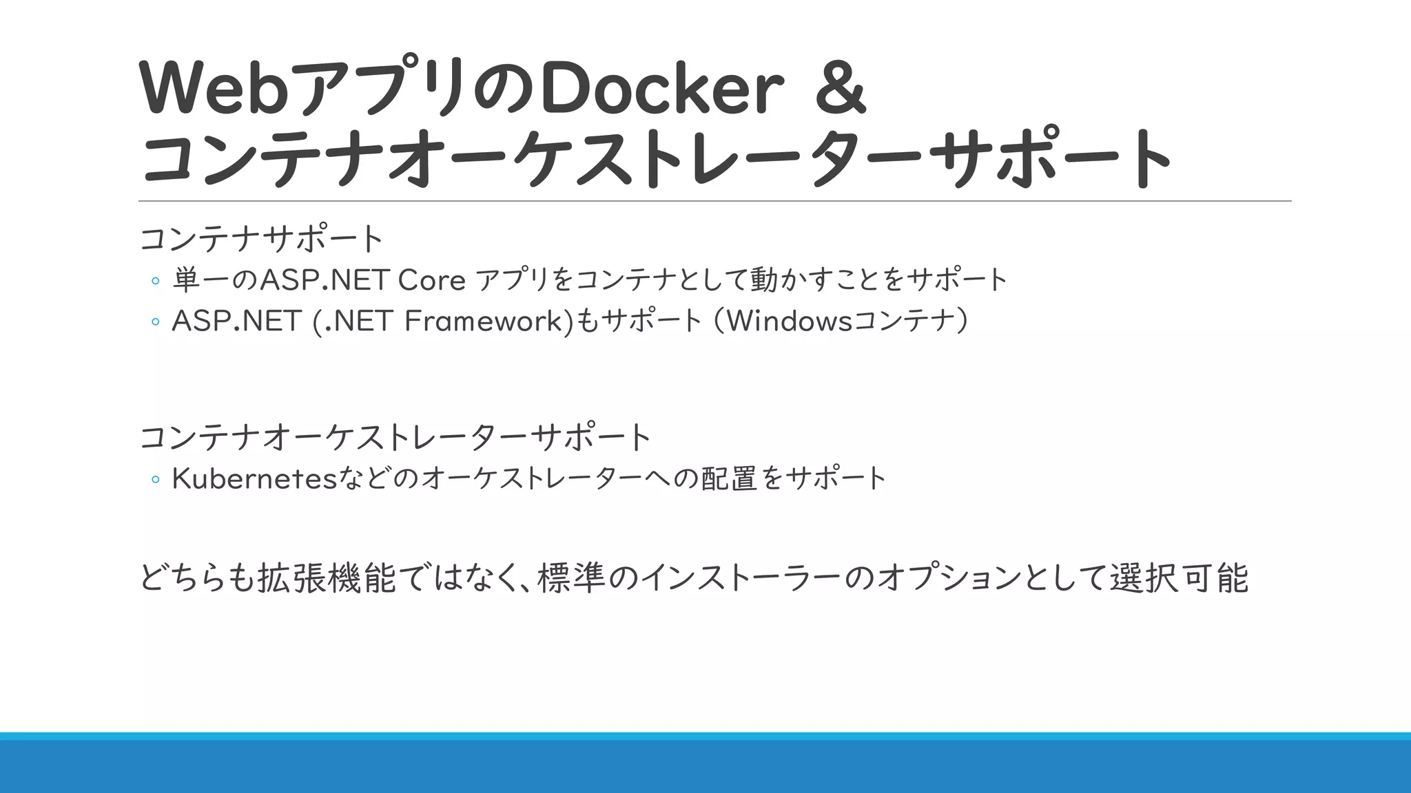 WebアプリのDocker &
コンテナオーケストレーターサポート
コンテナサポート
◦ 単一のASP.NET Core アプリをコンテナとして動かすことをサポート
◦ ASP.NET (.NET Framework)もサポート （Windowsコンテナ）
コンテナオーケストレーターサポート
◦ Kubernetesなどのオーケストレーターへの配置をサポート
どちらも拡張機能ではなく、標準のインストーラーのオプションとして選択可能
 