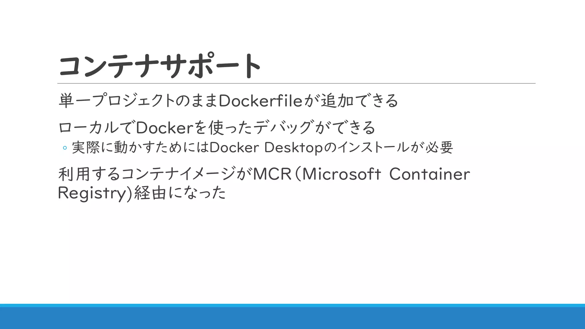コンテナサポート
単一プロジェクトのままDockerfileが追加できる
ローカルでDockerを使ったデバッグができる
◦ 実際に動かすためにはDocker Desktopのインストールが必要
利用するコンテナイメージがMCR（Microsoft Container
Registry)経由になった
 
