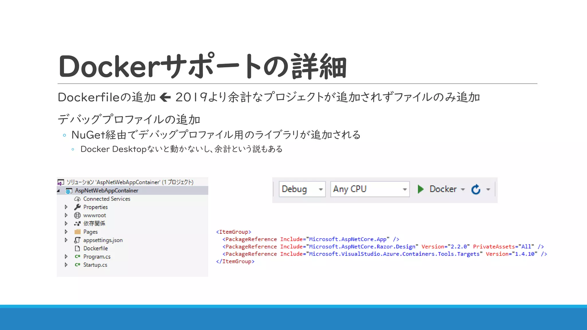 Dockerサポートの詳細
Dockerfileの追加  2019より余計なプロジェクトが追加されずファイルのみ追加
デバッグプロファイルの追加
◦ NuGet経由でデバッグプロファイル用のライブラリが追加される
◦ Docker Desktopないと動かないし、余計という説もある
 