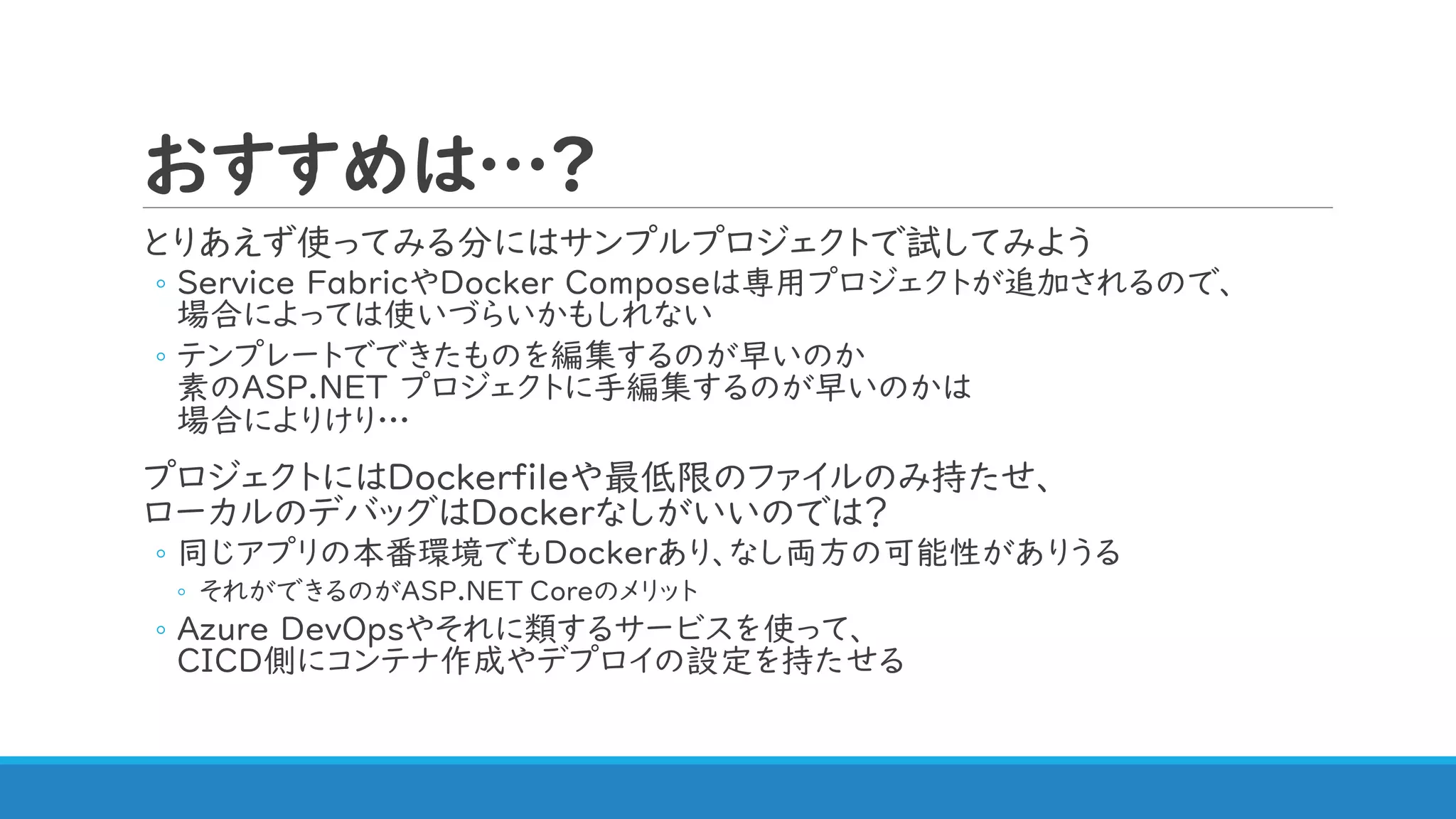 おすすめは…?
とりあえず使ってみる分にはサンプルプロジェクトで試してみよう
◦ Service FabricやDocker Composeは専用プロジェクトが追加されるので、
場合によっては使いづらいかもしれない
◦ テンプレートでできたものを編集するのが早いのか
素のASP.NET プロジェクトに手編集するのが早いのかは
場合によりけり…
プロジェクトにはDockerfileや最低限のファイルのみ持たせ、
ローカルのデバッグはDockerなしがいいのでは？
◦ 同じアプリの本番環境でもDockerあり、なし両方の可能性がありうる
◦ それができるのがASP.NET Coreのメリット
◦ Azure DevOpsやそれに類するサービスを使って、
CICD側にコンテナ作成やデプロイの設定を持たせる
 
