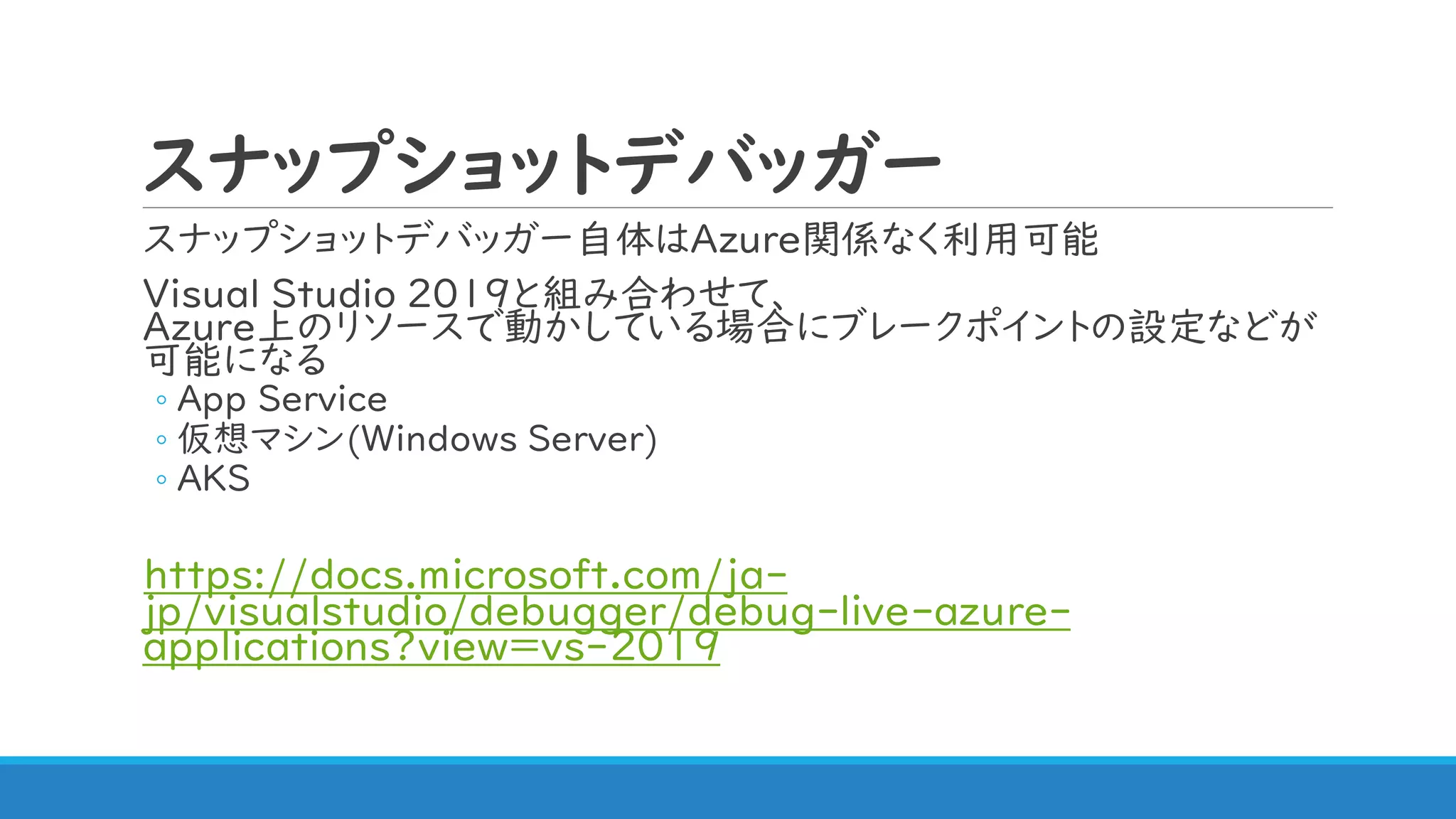 スナップショットデバッガー
スナップショットデバッガー自体はAzure関係なく利用可能
Visual Studio 2019と組み合わせて、
Azure上のリソースで動かしている場合にブレークポイントの設定などが
可能になる
◦ App Service
◦ 仮想マシン(Windows Server)
◦ AKS
https://docs.microsoft.com/ja-
jp/visualstudio/debugger/debug-live-azure-
applications?view=vs-2019
 