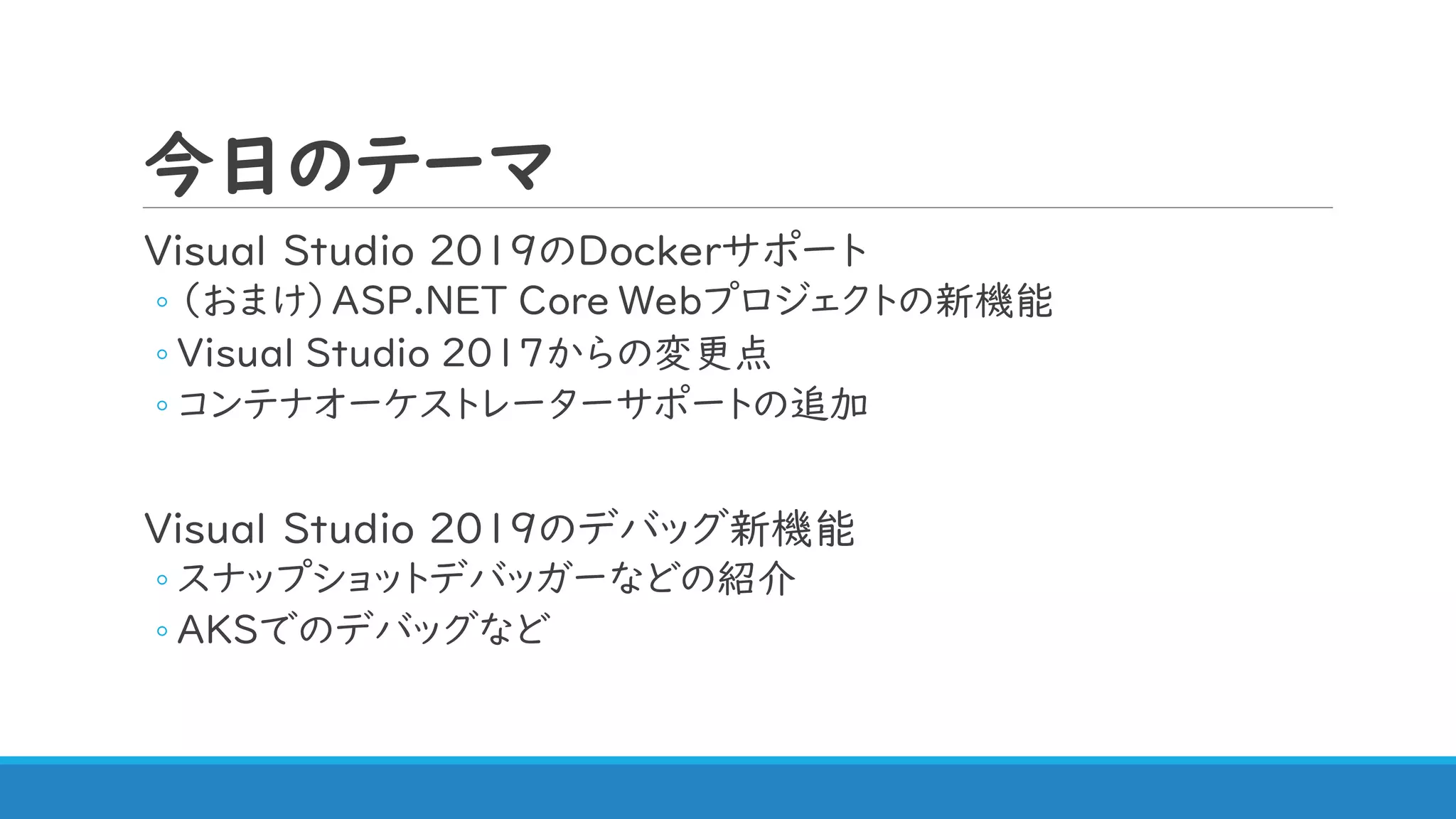 今日のテーマ
Visual Studio 2019のDockerサポート
◦ （おまけ）ASP.NET Core Webプロジェクトの新機能
◦ Visual Studio 2017からの変更点
◦ コンテナオーケストレーターサポートの追加
Visual Studio 2019のデバッグ新機能
◦ スナップショットデバッガーなどの紹介
◦ AKSでのデバッグなど
 