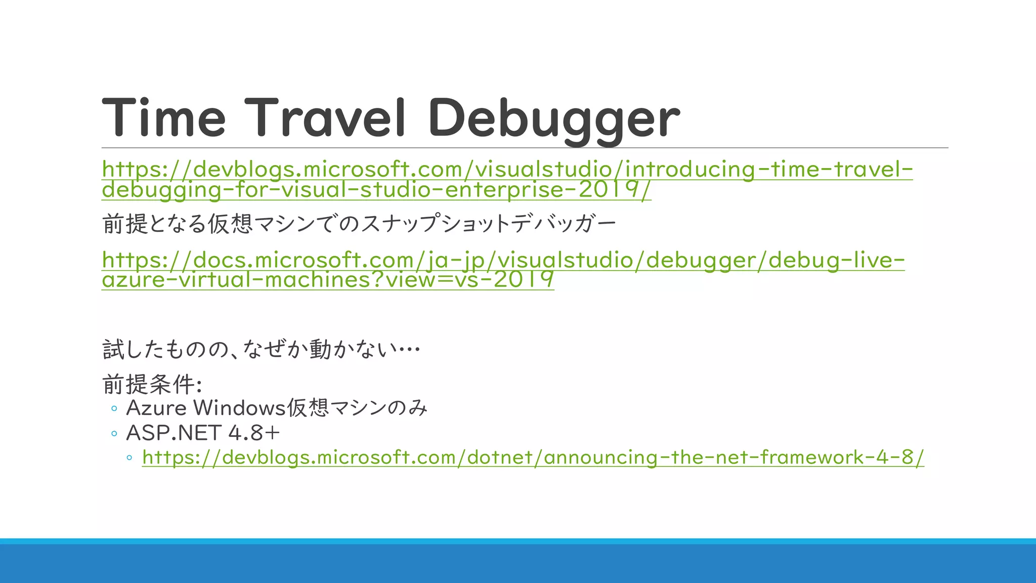 Time Travel Debugger
https://devblogs.microsoft.com/visualstudio/introducing-time-travel-
debugging-for-visual-studio-enterprise-2019/
前提となる仮想マシンでのスナップショットデバッガー
https://docs.microsoft.com/ja-jp/visualstudio/debugger/debug-live-
azure-virtual-machines?view=vs-2019
試したものの、なぜか動かない…
前提条件:
◦ Azure Windows仮想マシンのみ
◦ ASP.NET 4.8+
◦ https://devblogs.microsoft.com/dotnet/announcing-the-net-framework-4-8/
 