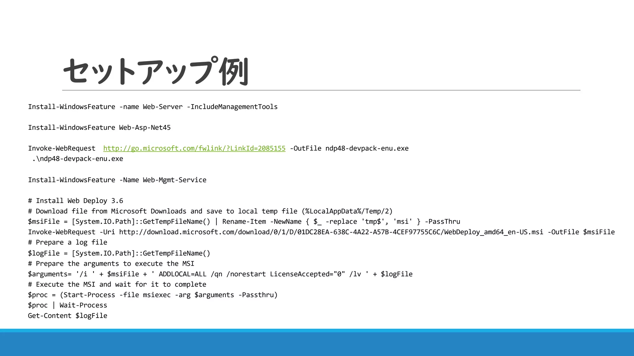 セットアップ例
Install-WindowsFeature -name Web-Server -IncludeManagementTools
Install-WindowsFeature Web-Asp-Net45
Invoke-WebRequest http://go.microsoft.com/fwlink/?LinkId=2085155 -OutFile ndp48-devpack-enu.exe
.ndp48-devpack-enu.exe
Install-WindowsFeature -Name Web-Mgmt-Service
# Install Web Deploy 3.6
# Download file from Microsoft Downloads and save to local temp file (%LocalAppData%/Temp/2)
$msiFile = [System.IO.Path]::GetTempFileName() | Rename-Item -NewName { $_ -replace 'tmp$', 'msi' } -PassThru
Invoke-WebRequest -Uri http://download.microsoft.com/download/0/1/D/01DC28EA-638C-4A22-A57B-4CEF97755C6C/WebDeploy_amd64_en-US.msi -OutFile $msiFile
# Prepare a log file
$logFile = [System.IO.Path]::GetTempFileName()
# Prepare the arguments to execute the MSI
$arguments= '/i ' + $msiFile + ' ADDLOCAL=ALL /qn /norestart LicenseAccepted="0" /lv ' + $logFile
# Execute the MSI and wait for it to complete
$proc = (Start-Process -file msiexec -arg $arguments -Passthru)
$proc | Wait-Process
Get-Content $logFile
 
