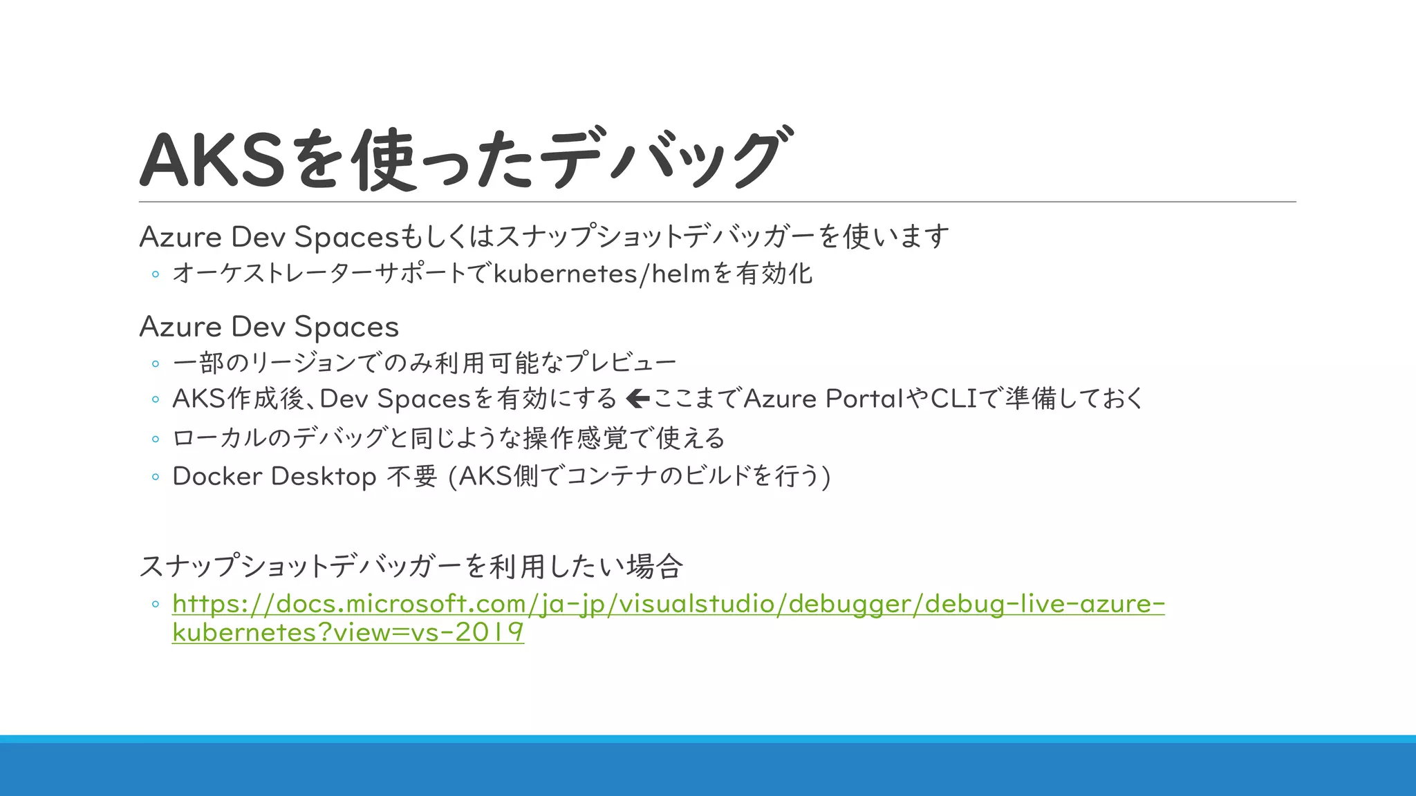 AKSを使ったデバッグ
Azure Dev Spacesもしくはスナップショットデバッガーを使います
◦ オーケストレーターサポートでkubernetes/helmを有効化
Azure Dev Spaces
◦ 一部のリージョンでのみ利用可能なプレビュー
◦ AKS作成後、Dev Spacesを有効にする ここまでAzure PortalやCLIで準備しておく
◦ ローカルのデバッグと同じような操作感覚で使える
◦ Docker Desktop 不要 (AKS側でコンテナのビルドを行う)
スナップショットデバッガーを利用したい場合
◦ https://docs.microsoft.com/ja-jp/visualstudio/debugger/debug-live-azure-
kubernetes?view=vs-2019
 