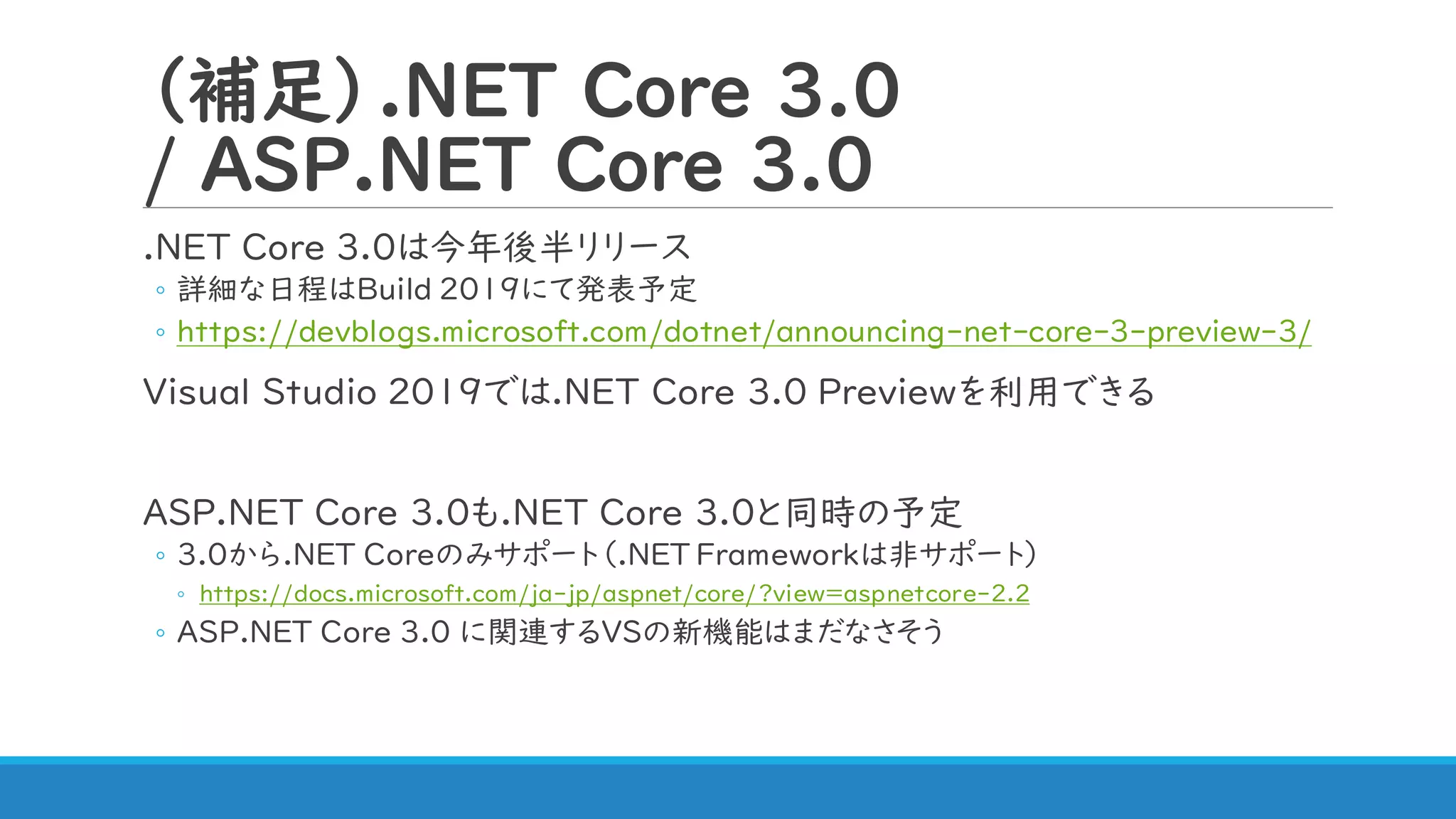 （補足）.NET Core 3.0
/ ASP.NET Core 3.0
.NET Core 3.0は今年後半リリース
◦ 詳細な日程はBuild 2019にて発表予定
◦ https://devblogs.microsoft.com/dotnet/announcing-net-core-3-preview-3/
Visual Studio 2019では.NET Core 3.0 Previewを利用できる
ASP.NET Core 3.0も.NET Core 3.0と同時の予定
◦ 3.0から.NET Coreのみサポート（.NET Frameworkは非サポート）
◦ https://docs.microsoft.com/ja-jp/aspnet/core/?view=aspnetcore-2.2
◦ ASP.NET Core 3.0 に関連するVSの新機能はまだなさそう
 