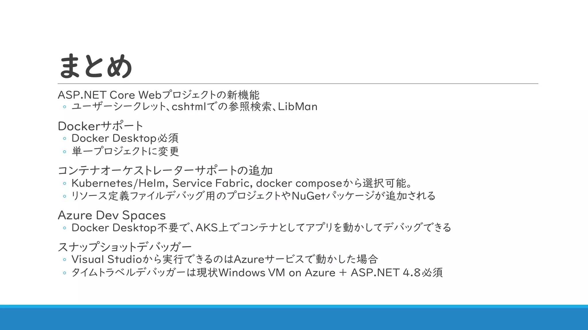 まとめ
ASP.NET Core Webプロジェクトの新機能
◦ ユーザーシークレット、cshtmlでの参照検索、LibMan
Dockerサポート
◦ Docker Desktop必須
◦ 単一プロジェクトに変更
コンテナオーケストレーターサポートの追加
◦ Kubernetes/Helm, Service Fabric, docker composeから選択可能。
◦ リソース定義ファイルデバッグ用のプロジェクトやNuGetパッケージが追加される
Azure Dev Spaces
◦ Docker Desktop不要で、AKS上でコンテナとしてアプリを動かしてデバッグできる
スナップショットデバッガー
◦ Visual Studioから実行できるのはAzureサービスで動かした場合
◦ タイムトラベルデバッガーは現状Windows VM on Azure + ASP.NET 4.8必須
 