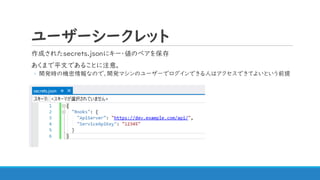 ユーザーシークレット
作成されたsecrets.jsonにキー・値のペアを保存
あくまで平文であることに注意。
◦ 開発時の機密情報なので、開発マシンのユーザーでログインできる人はアクセスできてよいという前提
 