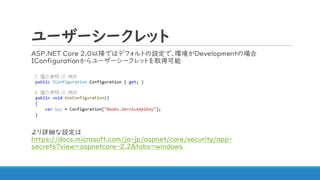 ユーザーシークレット
ASP.NET Core 2.0以降ではデフォルトの設定で、環境がDevelopmentの場合
IConfigurationからユーザーシークレットを取得可能
より詳細な設定は
https://docs.microsoft.com/ja-jp/aspnet/core/security/app-
secrets?view=aspnetcore-2.2&tabs=windows
 