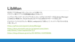 LibMan
VS2017でのBowerマネージャーといった大掛かりな
クライアント側ライブラリの管理機能は廃止されました（
シンプルにプロバイダーからライブラリをインストールすることをサポートするLibrary Manager
(LibMan)が開発され、Visual Studio 2019ではLibManのサポートで対応します
ビルドとかバンドルなどをしたい場合は、webpackなどを導入して、セットアップもそちらの方法
に従いましょう
https://github.com/aspnet/LibraryManager
https://docs.microsoft.com/ja-jp/aspnet/core/client-
side/libman/?view=aspnetcore-2.2
https://blog.shibayan.jp/entry/20180903/1535958086
 