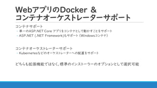 WebアプリのDocker &
コンテナオーケストレーターサポート
コンテナサポート
◦ 単一のASP.NET Core アプリをコンテナとして動かすことをサポート
◦ ASP.NET (.NET Framework)もサポート （Windowsコンテナ）
コンテナオーケストレーターサポート
◦ Kubernetesなどのオーケストレーターへの配置をサポート
どちらも拡張機能ではなく、標準のインストーラーのオプションとして選択可能
 