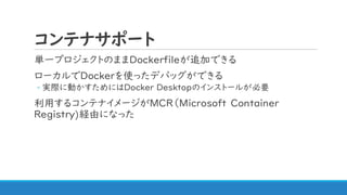 コンテナサポート
単一プロジェクトのままDockerfileが追加できる
ローカルでDockerを使ったデバッグができる
◦ 実際に動かすためにはDocker Desktopのインストールが必要
利用するコンテナイメージがMCR（Microsoft Container
Registry)経由になった
 