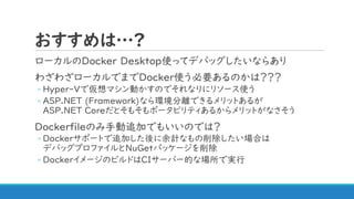 おすすめは…?
ローカルのDocker Desktop使ってデバッグしたいならあり
わざわざローカルでまでDocker使う必要あるのかは？？？
◦ Hyper-Vで仮想マシン動かすのでそれなりにリソース使う
◦ ASP.NET (Framework)なら環境分離できるメリットあるが
ASP.NET Coreだとそもそもポータビリティあるからメリットがなさそう
Dockerfileのみ手動追加でもいいのでは？
◦ Dockerサポートで追加した後に余計なもの削除したい場合は
デバッグプロファイルとNuGetパッケージを削除
◦ DockerイメージのビルドはCIサーバー的な場所で実行
 