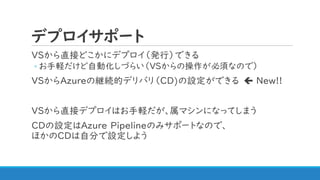デプロイサポート
VSから直接どこかにデプロイ（発行）できる
◦ お手軽だけど自動化しづらい（VSからの操作が必須なので）
VSからAzureの継続的デリバリ（CD)の設定ができる  New!!
VSから直接デプロイはお手軽だが、属マシンになってしまう
CDの設定はAzure Pipelineのみサポートなので、
ほかのCDは自分で設定しよう
 