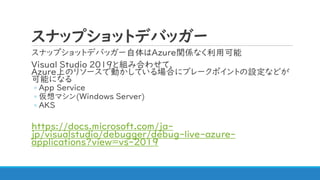 スナップショットデバッガー
スナップショットデバッガー自体はAzure関係なく利用可能
Visual Studio 2019と組み合わせて、
Azure上のリソースで動かしている場合にブレークポイントの設定などが
可能になる
◦ App Service
◦ 仮想マシン(Windows Server)
◦ AKS
https://docs.microsoft.com/ja-
jp/visualstudio/debugger/debug-live-azure-
applications?view=vs-2019
 