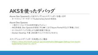 AKSを使ったデバッグ
Azure Dev Spacesもしくはスナップショットデバッガーを使います
◦ オーケストレーターサポートでkubernetes/helmを有効化
Azure Dev Spaces
◦ 一部のリージョンでのみ利用可能なプレビュー
◦ AKS作成後、Dev Spacesを有効にする ここまでAzure PortalやCLIで準備しておく
◦ ローカルのデバッグと同じような操作感覚で使える
◦ Docker Desktop 不要 (AKS側でコンテナのビルドを行う)
スナップショットデバッガーを利用したい場合
◦ https://docs.microsoft.com/ja-jp/visualstudio/debugger/debug-live-azure-
kubernetes?view=vs-2019
 