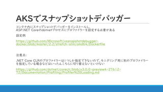 AKSでスナップショットデバッガー
コンテナ内にスナップショットデバッガーをインストールし、
ASP.NET Coreのdotnetプロセスにプロファイラーを設定する必要がある
設定例
https://github.com/Microsoft/vssnapshotdebugger-
docker/blob/master/2.2/stretch-slim/amd64/Dockerfile
注意点:
.NET Core CLRのプロファイラーは1つしか指定できないので、モニタリング用に別のプロファイラー
を指定している場合などはいったんこちらに切り替えないといけない
https://github.com/dotnet/coreclr/blob/v3.0.0-preview4-27612-
72/Documentation/Profiling/Profiler%20Loading.md
 