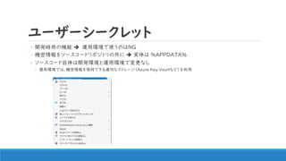 ユーザーシークレット
◦ 開発時用の機能 ➔ 運用環境で使うのはNG
◦ 機密情報をソースコードリポジトリの外に ➔ 実体は %APPDATA%
◦ ソースコード自体は開発環境と運用環境で変更なし
◦ 運用環境では、機密情報を保持できる適切なストレージ（Azure Key Vaultなど）を利用
 