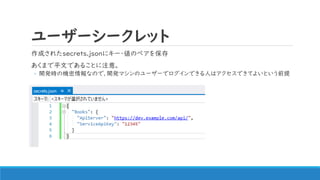 ユーザーシークレット
作成されたsecrets.jsonにキー・値のペアを保存
あくまで平文であることに注意。
◦ 開発時の機密情報なので、開発マシンのユーザーでログインできる人はアクセスできてよいという前提
 