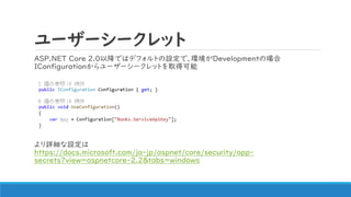 ユーザーシークレット
ASP.NET Core 2.0以降ではデフォルトの設定で、環境がDevelopmentの場合
IConfigurationからユーザーシークレットを取得可能
より詳細な設定は
https://docs.microsoft.com/ja-jp/aspnet/core/security/app-
secrets?view=aspnetcore-2.2&tabs=windows
 