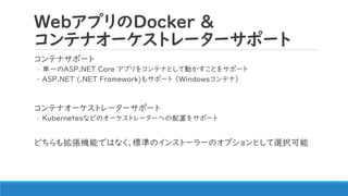 WebアプリのDocker &
コンテナオーケストレーターサポート
コンテナサポート
◦ 単一のASP.NET Core アプリをコンテナとして動かすことをサポート
◦ ASP.NET (.NET Framework)もサポート （Windowsコンテナ）
コンテナオーケストレーターサポート
◦ Kubernetesなどのオーケストレーターへの配置をサポート
どちらも拡張機能ではなく、標準のインストーラーのオプションとして選択可能
 