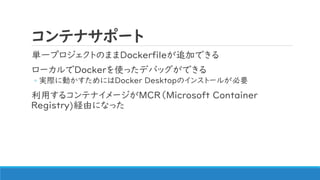 コンテナサポート
単一プロジェクトのままDockerfileが追加できる
ローカルでDockerを使ったデバッグができる
◦ 実際に動かすためにはDocker Desktopのインストールが必要
利用するコンテナイメージがMCR（Microsoft Container
Registry)経由になった
 