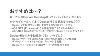 おすすめは…?
ローカルのDocker Desktop使ってデバッグしたいならあり
わざわざローカルでまでDocker使う必要あるのかは？？？
◦ Hyper-Vで仮想マシン動かすのでそれなりにリソース使う
◦ ASP.NET (Framework)なら環境分離できるメリットあるが
ASP.NET Coreだとそもそもポータビリティあるからメリットがなさそう
Dockerfileのみ手動追加でもいいのでは？
◦ Dockerサポートで追加した後に余計なもの削除したい場合は
デバッグプロファイルとNuGetパッケージを削除
◦ DockerイメージのビルドはCIサーバー的な場所で実行
 