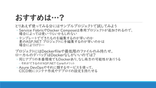 おすすめは…?
とりあえず使ってみる分にはサンプルプロジェクトで試してみよう
◦ Service FabricやDocker Composeは専用プロジェクトが追加されるので、
場合によっては使いづらいかもしれない
◦ テンプレートでできたものを編集するのが早いのか
素のASP.NET プロジェクトに手編集するのが早いのかは
場合によりけり…
プロジェクトにはDockerfileや最低限のファイルのみ持たせ、
ローカルのデバッグはDockerなしがいいのでは？
◦ 同じアプリの本番環境でもDockerあり、なし両方の可能性がありうる
◦ それができるのがASP.NET Coreのメリット
◦ Azure DevOpsやそれに類するサービスを使って、
CICD側にコンテナ作成やデプロイの設定を持たせる
 